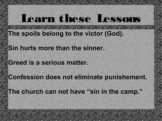 Learn these Lessons
The spoils belong to the victor (God).
Sin hurts more than the sinner.
Greed is a serious matter.
Confession does not eliminate punishement.
The church can not have “sin in the camp.”

 