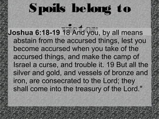 Spoils belong to
victor

Joshua 6:18-19 18 And you, by all means
abstain from the accursed things, lest you
become accursed when you take of the
accursed things, and make the camp of
Israel a curse, and trouble it. 19 But all the
silver and gold, and vessels of bronze and
iron, are consecrated to the Lord; they
shall come into the treasury of the Lord."

 