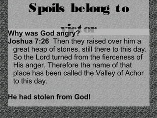Spoils belong to
victor

Why was God angry?
Joshua 7:26 Then they raised over him a
great heap of stones, still there to this day.
So the Lord turned from the fierceness of
His anger. Therefore the name of that
place has been called the Valley of Achor
to this day.
He had stolen from God!

 