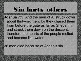 Sin hurts others
Joshua 7:5 And the men of Ai struck down
about thirty-six men, for they chased them
from before the gate as far as Shebarim,
and struck them down on the descent;
therefore the hearts of the people melted
and became like water.
36 men died because of Achan's sin.

 