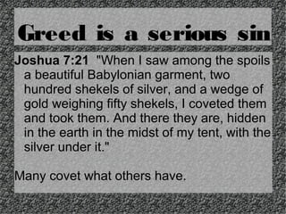 Greed is a serious sin
Joshua 7:21 "When I saw among the spoils
a beautiful Babylonian garment, two
hundred shekels of silver, and a wedge of
gold weighing fifty shekels, I coveted them
and took them. And there they are, hidden
in the earth in the midst of my tent, with the
silver under it."
Many covet what others have.

 