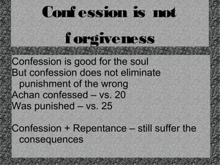 Conf ession is not
f orgiveness
Confession is good for the soul
But confession does not eliminate
punishment of the wrong
Achan confessed – vs. 20
Was punished – vs. 25
Confession + Repentance – still suffer the
consequences

 