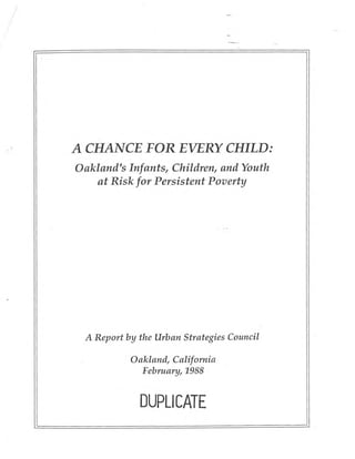 A CHANCE FOR EVERY CHILD:
Oakland's Infants, Children, and Youth
    at Risk for Persistent Poverty




 A Report by the Urban Strategies Council

           Oakland, California
             Februan;, 1988


             DUPLICATE
 