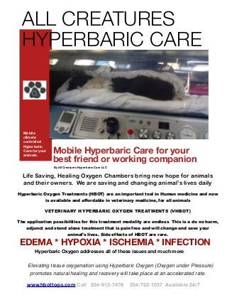 www.hbottogo.com Call 254-913-7476 254-722-1037 Available 24/7
Mobile Hyperbaric Care for your
best friend or working companion
By All Creatures Hyperbaric Care LLC
Mobile
climate
controlled
Hyperbaric
Care for your
animals.
ALL CREATURES
HYPERBARIC CARE
Life Saving, Healing Oxygen Chambers bring new hope for animals
and their owners. We are saving and changing animal’s lives daily
Hyperbaric Oxygen Treatments (HBOT) are an important tool in Human medicine and now
is available and affordable in veterinary medicine, for all animals
VETERINARY HYPERBARIC OXYGEN TREATMENTS (VHBOT)
The application possibilities for this treatment modality are endless. This is a do no harm,
adjunct and stand alone treatment that is pain free and will change and save your
animal’s lives. Side effects of HBOT are rare.
Elevating tissue oxygenation using Hyperbaric Oxygen (Oxygen under Pressure)
promotes natural healing and recovery will take place at an accelerated rate.
EDEMA * HYPOXIA * ISCHEMIA * INFECTION
Hyperbaric Oxygen addresses all of these issues and much more
 