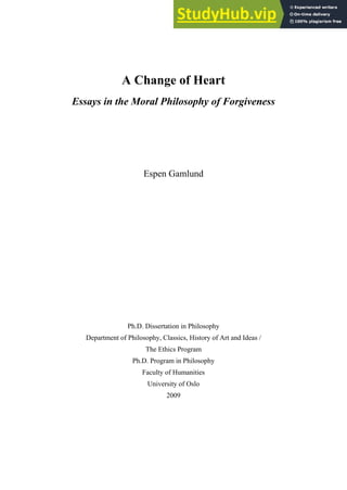 A Change of Heart
Essays in the Moral Philosophy of Forgiveness


Espen Gamlund







Ph.D. Dissertation in Philosophy
Department of Philosophy, Classics, History of Art and Ideas /
The Ethics Program
Ph.D. Program in Philosophy
Faculty of Humanities
University of Oslo
2009

 