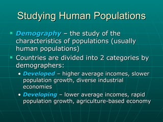 Studying Human Populations Demography   – the study of the characteristics of populations (usually human populations) Countries are divided into 2 categories by demographers: Developed  – higher average incomes, slower population growth, diverse industrial economies Developing  – lower average incomes, rapid population growth, agriculture-based economy 