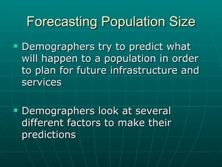 Forecasting Population Size Demographers try to predict what will happen to a population in order to plan for future infrastructure and services Demographers look at several different factors to make their predictions 