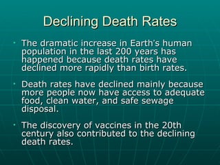 Declining Death Rates The dramatic increase in Earth ’ s human population in the last 200 years has happened because death rates have declined more rapidly than birth rates. Death rates have declined mainly because more people now have access to adequate food, clean water, and safe sewage disposal. The discovery of vaccines in the 20th century also contributed to the declining death rates. 
