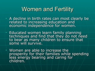 Women and Fertility A decline in birth rates can most clearly be related to increasing education and economic independence for women. Educated women learn family planning techniques and find that they do not need to bear as many children to ensure that some will survive.  Women are able to increase the  prosperity for their families while spending less energy bearing and caring for children. 