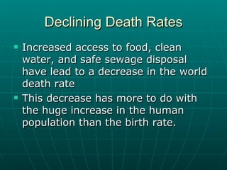 Declining Death Rates Increased access to food, clean water, and safe sewage disposal have lead to a decrease in the world death rate This decrease has more to do with the huge increase in the human population than the birth rate.  