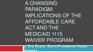 A CHANGING
PARADIGM:
IMPLICATIONS OF THE
AFFORDABLE CARE
ACT AND THE
MEDICAID 1115
WAIVER PROGRAM
J. Eric Evans: Sierra Providence Health
Network
 