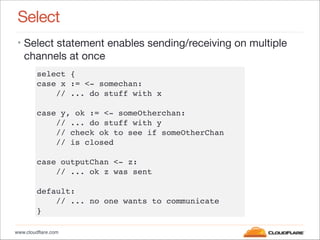 www.cloudflare.com
Select
• Select statement enables sending/receiving on multiple
channels at once
select {"
case x := <-...