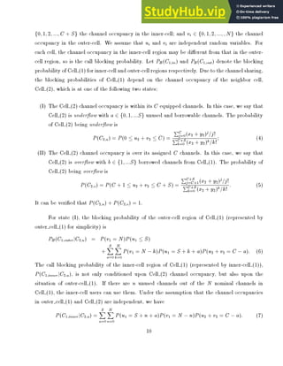 f0; 1; 2; :::; C + Sg the channel occupancy in the inner-cell; and vi 2 f0; 1; 2; :::; ; N g the channel
occupancy in the outer-cell. We assume that ui and vi are independent random variables. For
each cell, the channel occupancy in the inner-cell region may be di erent from that in the outer-
cell region, so is the call blocking probability. Let PB (C1;in) and PB(C1;out) denote the blocking
probability of Cell (1) for inner-cell and outer-cell regions respectively. Due to the channel sharing,
the blocking probabilities of Cell (1) depend on the channel occupancy of the neighbor cell,
Cell (2), which is at one of the following two states:
(I) The Cell (2) channel occupancy is within its C equipped channels. In this case, we say that
Cell (2) is under ow with a 2 f0; 1; :::Sg unused and borrowable channels. The probability
of Cell (2) being under ow is
P (C2;u) = P (0  u2 + v2  C) =
PC
j=0(x2 + y2)j
=j!
PC+S
k=0 (x2 + y2)k
=k!
; (4)
(II) The Cell (2) channel occupancy is over its assigned C channels. In this case, we say that
Cell (2) is over ow with b 2 f1; :::Sg borrowed channels from Cell (1). The probability of
Cell (2) being over ow is
P (C2;o) = P (C + 1  u2 + v2  C + S) =
PC+S
j=C+1(x2 + y2)j
=j!
PC+S
k=0 (x2 + y2)k
=k!
: (5)
It can be veri ed that P (C2;u) + P (C2;o) = 1.
For state (I), the blocking probability of the outer-cell region of Cell (1) (represented by
outer cell (1) for simplicity) is
PB (C1;outerjC2;u) = P (v1 = N )P (u1  S)
+
S
X
a=0
N
X
k=0
P (v1 = N ?k)P (u1 = S + k + a)P (u2 + v2 = C ?a): (6)
The call blocking probability of the inner-cell region of Cell (1) (represented by inner-cell (1)),
P (C1;inner jC2;u), is not only conditioned upon Cell (2) channel occupancy, but also upon the
situation of outer-cell (1). If there are n unused channels out of the N nominal channels in
Cell (1), the inner-cell users can use them. Under the assumption that the channel occupancies
in outer cell (1) and Cell (2) are independent, we have
P (C1;inner jC2;u) =
S
X
a=0
N
X
n=0
P (u1 = S + n + a)P (v1 = N ?n)P (u2 + v2 = C ?a): (7)
10
 