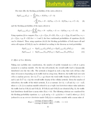 For state (II), the blocking probability of the outer cell (1) is
PB(C1;outerjC2;o) =
S
X
b=0
[P(v1 = N)P(u1  S ?b)
+
N
X
k=0
P(v1 = N ?k)P(u1 = S + k ?b)]P(u2 + v2 = C + b): (8)
and the blocking probability of the inner cell (1) is
PB (C1;inner jC2;o) =
S
X
b=0
N
X
n=0
P(v1 = N ?n)P(u1 = S + n ?b)P(u2 + v2 = C + b): (9)
Using equation (2) to compute P(ui = j) = Pj (xi;N+2S), P(vi = j) = Pj (yi;N) and P(ui +vi =
j) = Pj (xi + yi;N + 2S) for i = 1 and 2, the four conditional probabilities of equations (6)-(9)
can be obtained. Then, using equations (4)-(5) the blocking probabilities of both inner-cell and
outer-cell regions of Cell (1) can be calculated according to the theorem on total probability
PB (C1;outer) = PB (C1;outerjC2;u)P(C2;u) + PB (C1;outer jC2;o)P(C2;o) (10)
PB(C1;inner ) = PB (C1;innerjC2;u)P(C2;u) + PB(C1;inner jC2;o)P(C2;o): (11)
C. E ect of User Mobility
Taking user mobility into consideration, the number of mobile terminals in a cell at a given
moment is a random variable. For the two-cell network, the overall trac load is dynamically
distributed over the two cells. The network is designed in such a way that each cell has a fair
share of resources depending on its trac load in a long term. However, the trac load over each
cell is a random process. Let Ai (4
= xi + yi) denote the total trac density of Cell (i) for i = 1
and 2, and ~
A (4
= A1 +A2) the overall trac density of the cellular network. Given the number of
subscribers, the trac of the whole network, ~
A, is a constant. Let A1 = ~
A and A2 = (1 ? ) ~
A,
where 2 [0;1] is a random variable referred to as a trac load distributor whose value indicates
the trac load in Cell (1) and Cell (2). If Cell (1) and Cell (2) are identical (Fig. 3), the trac
load distributor should have a mean value E( ) = 0:5. The following relations are considered for
the blocking probability equations: xi = iAi and yi = (1?i)Ai for i = 1 and 2, where i 2 [0;1]
(referred to as an interior distributor inside Cell (i)) is a random variable with a mean value of
E(i) = coverage of inner-cell(i)
coverage of whole cell(i) = 0:425; i = 1;2:
11
 