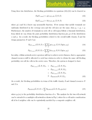Using these two distributors, the blocking probabilities in equations (10)-(11) can be denoted as
PB(C1;outer) = g( ;1;2; ~
A;N;S) (12)
PB(C1;inner) = h( ;1;2; ~
A;N;S) (13)
where g() and h() denote any measurable function. If we assume that mobile terminals are
uniformly distributed in the coverage area and the cell sizes are the same, then 1 = 2 = .
Furthermore, the number of terminals in each cell or cell region follows a binomial distribution,
from which we can obtain the joint probability distribution function p( ;) of the distributors
and . As a result, the blocking probabilities related to the overall trac density ~
A and the
design parameters N and S are
PB;C1;outer
( ~
A;N;S) =
X
i
X
j
g( i;j; ~
A;N;S)p( i;j) (14)
PB;C1;inner
( ~
A;N;S) =
X
i
X
j
h( i;j; ~
A;N;S)p( i;j): (15)
In reality, cellular network service operators will try to achieve service fairness, that is, appropriate
channel resources will be allocated to each base station in order to obtain the same call blocking
probability over all the cells in the service area. Therefore, the system is designed to have
PB;C1;inner
( ~
A;N;S)j = PB;C1;outer
( ~
A;N;S)j
= PB;C2;inner
( ~
A;N;S)j
= PB;C2;outer
( ~
A;N;S)j
4
= PB;NCCS( ~
A;N;S)j : (16)
As a result, the blocking probabilities in terms of the trac density ~
A and channel resources N
and S is
PB;NCCS( ~
A;N;S) =
X
i
PB;NCCS( ~
A;N;S)j i
p ( i) (17)
where p ( i) is the probability distribution function of . The analysis for the two-cell network
can be extended to a multiple-cell network as shown in Fig 1, where for a cell under consideration
all of its 6 neighbor cells can be equivalently modeled by a composite neighbor cell.
12
 