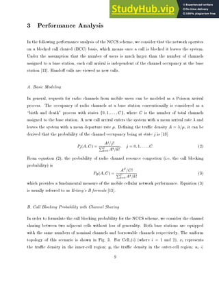 3 Performance Analysis
In the following performance analysis of the NCCS scheme, we consider that the network operates
on a blocked call cleared (BCC) basis, which means once a call is blocked it leaves the system.
Under the assumption that the number of users is much larger than the number of channels
assigned to a base station, each call arrival is independent of the channel occupancy at the base
station [13]. Hando calls are viewed as new calls.
A. Basic Modeling
In general, requests for radio channels from mobile users can be modeled as a Poisson arrival
process. The occupancy of radio channels at a base station conventionally is considered as a
birth and death process with states f0;1;:::;Cg, where C is the number of total channels
assigned to the base station. A new call arrival enters the system with a mean arrival rate  and
leaves the system with a mean departure rate . De ning the trac density A = =, it can be
derived that the probability of the channel occupancy being at state j is [13]
Pj(A;C) = Aj=j!
PC
k=0 Ak=k!
; j = 0;1;:::;C: (2)
From equation (2), the probability of radio channel resource congestion (i.e, the call blocking
probability) is
PB(A;C) = AC=C!
PC
k=0 Ak=k!
(3)
which provides a fundamental measure of the mobile cellular network performance. Equation (3)
is usually referred to as Erlang's B formula [13].
B. Call Blocking Probability with Channel Sharing
In order to formulate the call blocking probability for the NCCS scheme, we consider the channel
sharing between two adjacent cells without loss of generality. Both base stations are equipped
with the same numbers of nominal channels and borrowable channels respectively. The uniform
topology of this scenario is shown in Fig. 3. For Cell (i) (where i = 1 and 2), xi represents
the trac density in the inner-cell region; yi the trac density in the outer-cell region; ui 2
9
 