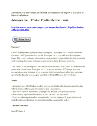 Aarkstore.com announces, The Latest market research report is available in
its vast collection:

Achaogen Inc. – Product Pipeline Review – 2012


http://www.aarkstore.com/reports/Achaogen-Inc-Product-Pipeline-Review-
2012-217859.html




Summary

Global Market Direct’s pharmaceuticals report, “Achaogen Inc. - Product Pipeline
Review - 2012” provides data on the Achaogen Inc.’s research and development
focus. The report includes information on current developmental pipeline, complete
with latest updates, and features on discontinued and dormant projects.

This report is built using data and information sourced from Global Markets Direct’s
proprietary databases, Achaogen Inc.’s corporate website, SEC filings, investor
presentations and featured press releases, both from Achaogen Inc. and industry-
specific third party sources, put together by Global Markets Direct’s team.

Scope

- Achaogen Inc. - Brief Achaogen Inc. overview including business description, key
information and facts, and its locations and subsidiaries.
- Review of current pipeline of Achaogen Inc. human therapeutic division.
- Overview of pipeline therapeutics across various therapy areas.
- Coverage of current pipeline molecules in various stages of drug development,
including the combination treatment modalities, across the globe.

Table of contents:

List of Tables 4
 