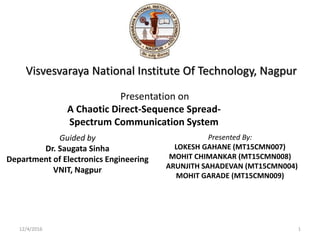 12/4/2016
Guided by
Dr. Saugata Sinha
Department of Electronics Engineering
VNIT, Nagpur
Visvesvaraya National Institute Of Technology, Nagpur
Presentation on
A Chaotic Direct-Sequence Spread-
Spectrum Communication System
Presented By:
LOKESH GAHANE (MT15CMN007)
MOHIT CHIMANKAR (MT15CMN008)
ARUNJITH SAHADEVAN (MT15CMN004)
MOHIT GARADE (MT15CMN009)
1
 