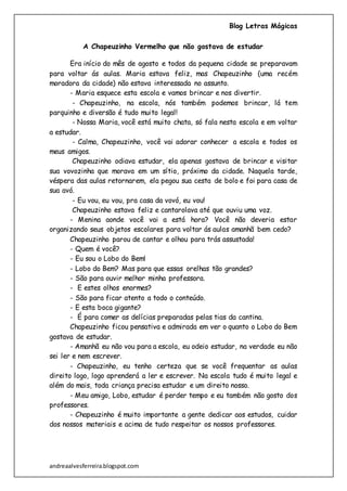 Blog Letras Mágicas
andreaalvesferreira.blogspot.com
A Chapeuzinho Vermelho que não gostava de estudar
Era início do mês de agosto e todos da pequena cidade se preparavam
para voltar ás aulas. Maria estava feliz, mas Chapeuzinho (uma recém
moradora da cidade) não estava interessada no assunto.
- Maria esquece esta escola e vamos brincar e nos divertir.
- Chapeuzinho, na escola, nós também podemos brincar, lá tem
parquinho e diversão é tudo muito legal!
- Nossa Maria, você está muito chata, só fala nesta escola e em voltar
a estudar.
- Calma, Chapeuzinho, você vai adorar conhecer a escola e todos os
meus amigos.
Chapeuzinho odiava estudar, ela apenas gostava de brincar e visitar
sua vovozinha que morava em um sítio, próximo da cidade. Naquela tarde,
véspera das aulas retornarem, ela pegou sua cesta de bolo e foi para casa de
sua avó.
- Eu vou, eu vou, pra casa da vovó, eu vou!
Chapeuzinho estava feliz e cantarolava até que ouviu uma voz.
- Menina aonde você vai a está hora? Você não deveria estar
organizando seus objetos escolares para voltar ás aulas amanhã bem cedo?
Chapeuzinho parou de cantar e olhou para trás assustada!
- Quem é você?
- Eu sou o Lobo do Bem!
- Lobo do Bem? Mas para que essas orelhas tão grandes?
- São para ouvir melhor minha professora.
- E estes olhos enormes?
- São para ficar atento a todo o conteúdo.
- E esta boca gigante?
- É para comer as delícias preparadas pelas tias da cantina.
Chapeuzinho ficou pensativa e admirada em ver o quanto o Lobo do Bem
gostava de estudar.
- Amanhã eu não vou para a escola, eu odeio estudar, na verdade eu não
sei ler e nem escrever.
- Chapeuzinho, eu tenho certeza que se você frequentar as aulas
direito logo, logo aprenderá a ler e escrever. Na escola tudo é muito legal e
além do mais, toda criança precisa estudar e um direito nosso.
- Meu amigo, Lobo, estudar é perder tempo e eu também não gosto dos
professores.
- Chapeuzinho é muito importante a gente dedicar aos estudos, cuidar
dos nossos materiais e acima de tudo respeitar os nossos professores.
 