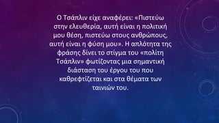 Ο Τσάπλιν είχε αναφέρει: «Πιστεύω
στην ελευθερία, αυτή είναι η πολιτική
μου θέση, πιστεύω στους ανθρώπους,
αυτή είναι η φύση μου». Η απλότητα της
φράσης δίνει το στίγμα του «πολίτη
Τσάπλιν» φωτίζοντας μια σημαντική
διάσταση του έργου του που
καθρεφτίζεται και στα θέματα των
ταινιών του.
 