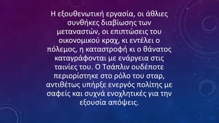 Η εξουθενωτική εργασία, οι άθλιες
συνθήκες διαβίωσης των
μεταναστών, οι επιπτώσεις του
οικονομικού κραχ, κι εντέλει ο
πόλεμος, η καταστροφή κι ο θάνατος
καταγράφονται με ενάργεια στις
ταινίες του. Ο Τσάπλιν ουδέποτε
περιορίστηκε στο ρόλο του σταρ,
αντιθέτως υπήρξε ενεργός πολίτης με
σαφείς και συχνά ενοχλητικές για την
εξουσία απόψεις.
 