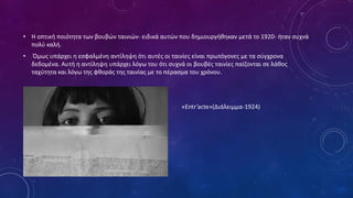 • Η οπτική ποιότητα των βουβών ταινιών- ειδικά αυτών που δημιουργήθηκαν μετά το 1920- ήταν συχνά
πολύ καλή.
• Όμως υπάρχει η εσφαλμένη αντίληψη ότι αυτές οι ταινίες είναι πρωτόγονες με τα σύγχρονα
δεδομένα. Αυτή η αντίληψη υπάρχει λόγω του ότι συχνά οι βουβές ταινίες παίζονται σε λάθος
ταχύτητα και λόγω της φθοράς της ταινίας με το πέρασμα του χρόνου.
•
• «Entr’acte»(Διάλειμμα-1924)
 