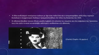 • Η ιδέα συνδυασμού κινούμενων εικόνων με ήχο είναι παλιά όσο και ο κινηματογράφος αλλά λόγω τεχνικών
δυσκολιών ο συγχρονισμός διαλόγων πραγματοποιήθηκε στο τέλος της δεκαετίας του 1920.
• Οι ηθοποιοί βουβών ταινιών έδιναν μεγάλη έμφαση στη γλώσσα του σώματος και στις εκφράσεις του προσώπου
τους έτσι ώστε το κοινό να καταλάβει καλύτερα τι αισθανόταν ο/η ηθοποιός.
• (Charlie) Chaplin «Το χαμίνι»)
 