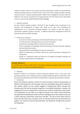 ACHAP Strategic Plan 2015 -2020
February 2015 Page | 11
network members aware of new trends and topics pertaining to health care development,
capturing existing scenarios of health while at the same time pointing members towards
resources found in already existing networks. Rather than managing this process itself, the
Platform’s role will be to facilitate the linkage between the felt need and the information
resource, as per earlier adopted Communication Strategy.
 Expected outcome
By (pro) actively keeping members informed of new emerging issues pertaining to the
provision and management of health care, while at the same time facilitating the
establishment of an interactive exchange platform, the quality as well the range of
information available is going to increase. In addition information management within the
faith-based sector would be improved
 Performance indicators
- An electronic library pertaining to the faith-based health sector in place
- A minimum of four newsletters/annum sent out to members
- An electronic exchange platform in place and functioning
- CHAs contributing to knowledge sharing (networking, sharing information regularly
with the ACHAP secretariat)
- Secretariat (work as knowledge hub, sign up on listserves)
- ACHAP to disseminate to members and be the central hub (library/ depository for
information)
- ACHAP as a moderator keeps and shares list of regional and global meetings and
monitors representation of membership.
Strategic Objective 2:
To facilitate joint advocacy with and for the Christian Health Associations and Church Health
Networks in Africa on matters of health development.
 Rationale
Network members are involved in national advocacy initiatives and in many cases have
generated positive results. Building on these strengths ACHAP through the coordination of its
secretariat will effectively work with the membership to undertake joint advocacy initiatives.
 Orientation
By far most advocacy initiatives carried out to date have been limited to representation of
ACHAP at international fora and meetings, which has undoubtedly improved the visibility of
the network. ACHAP has also actively engaged US Congressional Offices through joint
initiatives with CCIH and has attained recognition in some global publications. However, the
engagement of various member CHAs in advocacy has not been coordinated or documented.
It is anticipated to use the TWG’s as an engine of change in this respect. CHAs and partners
will spearhead the development of four technical working groups on key thematic areas such
as MCH, Advocacy, Partnerships, Governance and HRH. The role of these TWGs will be to
ensure that key CHA issues in the given areas are well documented and shared and that the
platform can channel its technical documentation and statements through these technical
working groups.
 