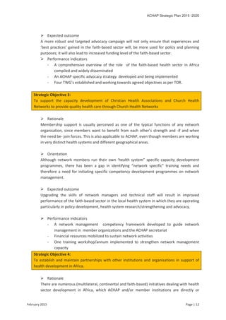 ACHAP Strategic Plan 2015 -2020
February 2015 Page | 12
 Expected outcome
A more robust and targeted advocacy campaign will not only ensure that experiences and
‘best practices’ gained in the faith-based sector will, be more used for policy and planning
purposes; it will also lead to increased funding level of the faith-based sector.
 Performance indicators
- A comprehensive overview of the role of the faith-based health sector in Africa
compiled and widely disseminated
- An ACHAP specific advocacy strategy developed and being implemented
- Four TWG’s established and working towards agreed objectives as per TOR.
Strategic Objective 3:
To support the capacity development of Christian Health Associations and Church Health
Networks to provide quality health care through Church Health Networks
 Rationale
Membership support is usually perceived as one of the typical functions of any network
organisation, since members want to benefit from each other’s strength and -if and when
the need be- join forces. This is also applicable to ACHAP, even though members are working
in very distinct health systems and different geographical areas.
 Orientation
Although network members run their own ‘health system” specific capacity development
programmes, there has been a gap in identifying “network specific” training needs and
therefore a need for initiating specific competency development programmes on network
management.
 Expected outcome
Upgrading the skills of network managers and technical staff will result in improved
performance of the faith-based sector in the local health system in which they are operating
particularly in policy development, health system research/strengthening and advocacy.
 Performance indicators
- A network management competency framework developed to guide network
management in member organizations and the ACHAP secretariat
- Financial resources mobilized to sustain network activities
- One training workshop/annum implemented to strengthen network management
capacity
Strategic Objective 4:
To establish and maintain partnerships with other institutions and organisations in support of
health development in Africa.
 Rationale
There are numerous (multilateral, continental and faith-based) initiatives dealing with health
sector development in Africa, which ACHAP and/or member institutions are directly or
 