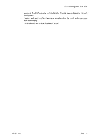 ACHAP Strategic Plan 2015 -2020
February 2015 Page | 14
- Members of ACHAP providing technical and/or financial support to overall network
management.
- Products and services of the Secretariat are aligned to the needs and expectation
from membership
- The Secretariat is providing high quality services
 