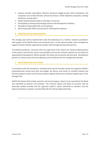ACHAP Strategic Plan 2015 -2020
February 2015 Page | 18
 Improve member subscription collection processes Engage private sector foundations and
companies such as Novo Nordisk, Johnson & Johnson, mobile telephone companies, banking
institutions among others.
 Explore potential partnerships to leverage on resources
 Participating in existing and emerging research and development initiatives
 Strengthen relationships with current partners
 Work closely with TWGs to fund raise for TWG specific initiatives.
4. IMPLEMENTATION ARRANGEMENTS
This strategic plan will be implemented under the leadership of a a fulltime ‘network coordinator’
with support of the ACHAP board and secretariat team. To the extent possible, some management
support activities shall be supported by member CHAs through selected point persons.
The ACHAP Coordinator will work under the supervision of the Board, will facilate implementation
of the priority interventions, ensure accountability and lead the network towards the next phase of
organizational development. Where possible, the board and secretariat will work with development
partners to achieve some of the key objectives and to fundraise for the strategic plan priorities.
5. MONITORING AND EVALUATION
In accordance with the Constitution, the Board shall meet bi-annually mainly to (a) approve ACHAP’s
(comprehensive) annual work plan and budget, (b) discuss and review six monthly financial and
technical progress reports and (c) assess progress against performance indicators agreed upon in this
Strategic Plan
ACHAP Secretariat shall compile quarterly and annual progress reports to be reviewed by the Board
and submitted to partners and members. The Financial reports and books of accounts shall be
externally audited annually and the approved auditor’s report submitted to members and the
General Assembly, to partners and also filed with the relevant legal authorities.
 