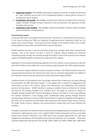 ACHAP Strategic Plan 2015 -2020
February 2015 Page | 7
 Supporting members: This includes improving the capacity of members to better do what they
do. These activities may be part of the membership benefits or partly paid for services or
through direct donor support.
 Coordination and synergy: This includes harnessing the collective strength of the network to
support members through sharing of experiences and the promotion and application of best
principles and practices.
 Leadership & value building: This includes: sharing and building a common body of thought,
values and identity, creating solidarity
Environmental context:
In the past CHAs were well supported by Government, missionaries / international Church partners.
In the current setting most CHAs are supported through government mechanisms which are not
always easy to work through. There have also been changes in the identity of CHAs such as CHAs
being lumped into the private sector/CSOs/Faith-inspired institutions.
ACHAP members also have a vast mix with others being much stronger while others having limited
capacity. Due to this diverse mix there is need for on-going capacity building and enhanced
networking among members for example through the Platform some of the countries have received
support in establishing MOUs and government agreements for support.
Building the communication/networking capacities across the network is also necessary to make the
work of the Platform more visible and in some contexts support towards inter-CHA capacity building.
This environment requires political sensitivity among the members. The ACHAP mandate focuses on
on-going advocacy however this priority also comes with an increased responsibility for visibility of
the institution and the necessary demands to sustain the positive image of ACHAP.
Traditional donors of the platform have increasingly reduced their funding over the years affecting
the consistency for FBO institutional support. In the regard, there is need for re-engagement with
these donors as well as the need to explore new mechanisms and collaboration with potential
partners and new donors. ACHAP therefore is looking to establish various mechanisms for funding
and build on the existing strengths of its members and it will apply its resources to uphold its
strengths through working with relevant development partners and experts in key issues affecting
the network institutions. A key strategy under consideration being working through technical
working groups and teams to ensure ACHAP representation in regional and global health agenda on
key areas such as; maternal and child health, pharmaceuticals and essential drugs, human resources
for health, health services, advocacy and communications among other key issues affecting the
members.
Through its secretariat, the ACHAP network has attracted several global partners and donors who are
interested in addressing key issues such as global health funding mechanisms and has successfully
hosted seven biennial conferences since 2007 which have provided opportunities for high level
engagement and advocacy with the global community and interaction for its members. These have
involved collaboration with partners like the WB, USAID, UNFPA, GF, WHO, GHWA, WCC, IMA World
 