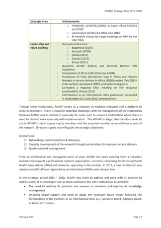 ACHAP Strategic Plan 2015 -2020
February 2015 Page | 9
Strategic Area Achievements
o HIV&AIDS; CHAK/KEC/MEDS to South Africa (SACBC)
and CHAZ
o Governance (CHALe & CHAK) June 2014
o Bi-monthly virtual exchange meetings on HRH by the
HRH TWG
Leadership and
value building
- biennial conferences:
o Bagamoyo (2007)
o Kampala (2009)
o Ghana (2011)
o Zambia (2013)
o Kenya (2015)
- Quarterly ACHAP Bulletin and Monthly Hotline HRH
newsletter
- Compilation of Africa CHAs Directory (2008)
- Production of CHAs distribution map in Africa and relative
strength in service delivery in Africa (2010) revised (Feb 2014)
- CHAs website developed (2009) and updated regularly
- Co-hosted a Regional FBOs meeting on HIV response
sustainability (Kenya 2012)
- Contribution to an international AIDS publication presented
in Washington DC (June 2012) among others
Through these interactions, ACHAP serves as a resource to mobilize resources and a platform to
serve its members. There is however potential challenges with the management of the relationship
between ACHAP and its members especially for areas such as resource mobilization where there is
need for distinct roles especially with implementation. This ACHAP strategic plan therefore seeks to
clarify ACHAP’s role in supporting its members and the expected member responsibilities as part of
the network. Directional goals that will guide the strategic objectives:
Overall Goal:
1) Networking, Communications & Advocacy,
2) Capacity development of the network through partnerships for improved service delivery
3) Quality network management
From an institutional and managerial point of view, ACHAP has been evolving from a voluntary
membership towards a professional network organisation, currently comprising 34 Christian/Church
Health Associations (CHAs) and networks, operating in 26 countries. In 2011, a new constitution was
adopted and ACHAP was registered as an International NGO under Kenyan Law.
In this strategic period 2015 – 2020, ACHAP also seeks to address and work with its partners to
address some of its challenges such as those outlined in the 2012 institutional assessment:
 The need to redefine its products and services to members and improve its knowledge
management
 On-going board support and need to adopt the necessary board model following the
formalization of the Platform as an international NGO (i.e. Executive Board, Advisory Board,
or Board of Trustees)
 