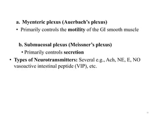 a. Myenteric plexus (Auerbach’s plexus)
• Primarily controls the motility of the GI smooth muscle
b. Submucosal plexus (Meissner’s plexus)
• Primarily controls secretion
• Types of Neurotransmitters: Several e.g., Ach, NE, E, NO
vasoactive intestinal peptide (VIP), etc.
10
 