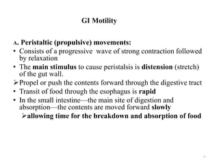 GI Motility
A. Peristaltic (propulsive) movements:
• Consists of a progressive wave of strong contraction followed
by relaxation
• The main stimulus to cause peristalsis is distension (stretch)
of the gut wall.
Propel or push the contents forward through the digestive tract
• Transit of food through the esophagus is rapid
• In the small intestine—the main site of digestion and
absorption—the contents are moved forward slowly
allowing time for the breakdown and absorption of food
11
 