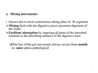 a. Mixing movements:
• Occurs due to local contractions taking place in SI segments
Mixing food with the digestive juices (promote digestion of
the food)
Facilitate absorption by exposing all parts of the intestinal
contents to the absorbing surfaces of the digestive tract
The law of the gut movement always occurs from mouth-
to- anus unless pathological
12
 