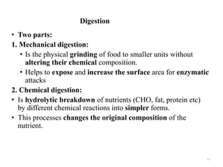 Digestion
• Two parts:
1. Mechanical digestion:
• Is the physical grinding of food to smaller units without
altering their chemical composition.
• Helps to expose and increase the surface area for enzymatic
attacks
2. Chemical digestion:
• Is hydrolytic breakdown of nutrients (CHO, fat, protein etc)
by different chemical reactions into simpler forms.
• This processes changes the original composition of the
nutrient.
13
 
