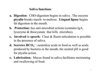 Saliva functions
a. Digestion: CHO-digestion begins in saliva . The enzyme
ptyalin breaks starch- to-maltose. Lingual lipase begins
fat digestion in the mouth.
b. Protection: has anti-microbial actions (contains IgA,
lysozyme & thiocyanate that kills microbes).
c. Involved in speech: Clear & fluent articulation is possible
in the presence of saliva.
d. Secretes HCO3
- : neutralize acids in food as well as acids
produced by bacteria in the mouth, the neutral pH is good
for ptyalin action.
e. Lubrication: Mucus found in saliva facilitates moistening
and swallowing of food.
16
 