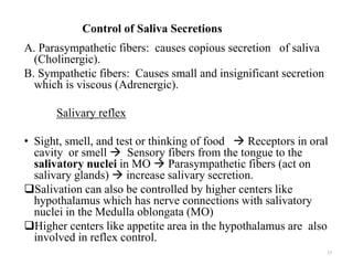 Control of Saliva Secretions
A. Parasympathetic fibers: causes copious secretion of saliva
(Cholinergic).
B. Sympathetic fibers: Causes small and insignificant secretion
which is viscous (Adrenergic).
Salivary reflex
• Sight, smell, and test or thinking of food  Receptors in oral
cavity or smell  Sensory fibers from the tongue to the
salivatory nuclei in MO  Parasympathetic fibers (act on
salivary glands)  increase salivary secretion.
Salivation can also be controlled by higher centers like
hypothalamus which has nerve connections with salivatory
nuclei in the Medulla oblongata (MO)
Higher centers like appetite area in the hypothalamus are also
involved in reflex control.
17
 