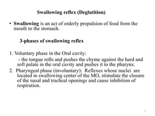 Swallowing reflex (Deglutition)
• Swallowing is an act of orderly propulsion of food from the
mouth to the stomach.
3-phases of swallowing reflex
1. Voluntary phase in the Oral cavity:
- the tongue rolls and pushes the chyme against the hard and
soft palate in the oral cavity and pushes it to the pharynx.
2. Pharyngeal phase (involuntary): Reflexes whose nuclei are
located in swallowing center of the MO, stimulate the closure
of the nasal and tracheal openings and cause inhibition of
respiration.
19
 