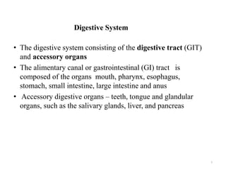 Digestive System
• The digestive system consisting of the digestive tract (GIT)
and accessory organs
• The alimentary canal or gastrointestinal (GI) tract is
composed of the organs mouth, pharynx, esophagus,
stomach, small intestine, large intestine and anus
• Accessory digestive organs – teeth, tongue and glandular
organs, such as the salivary glands, liver, and pancreas
2
 