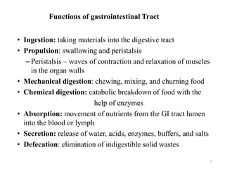 Functions of gastrointestinal Tract
• Ingestion: taking materials into the digestive tract
• Propulsion: swallowing and peristalsis
–Peristalsis – waves of contraction and relaxation of muscles
in the organ walls
• Mechanical digestion: chewing, mixing, and churning food
• Chemical digestion: catabolic breakdown of food with the
help of enzymes
• Absorption: movement of nutrients from the GI tract lumen
into the blood or lymph
• Secretion: release of water, acids, enzymes, buffers, and salts
• Defecation: elimination of indigestible solid wastes
4
 