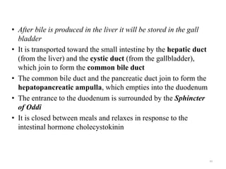 • After bile is produced in the liver it will be stored in the gall
bladder
• It is transported toward the small intestine by the hepatic duct
(from the liver) and the cystic duct (from the gallbladder),
which join to form the common bile duct
• The common bile duct and the pancreatic duct join to form the
hepatopancreatic ampulla, which empties into the duodenum
• The entrance to the duodenum is surrounded by the Sphincter
of Oddi
• It is closed between meals and relaxes in response to the
intestinal hormone cholecystokinin
43
 