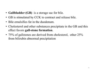 • Gallbladder (GB) is a storage sac for bile.
• GB is stimulated by CCK to contract and release bile.
• Bile emulsifies fat in the duodenum.
• Cholesterol and other substances precipitate in the GB and this
effect favors gall-stone formation.
• 75% of gallstones are derived from cholesterol, other 25%
from bilirubin abnormal precipitation
48
 