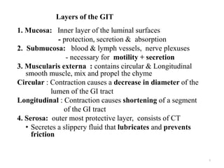 Layers of the GIT
1. Mucosa: Inner layer of the luminal surfaces
- protection, secretion & absorption
2. Submucosa: blood & lymph vessels, nerve plexuses
- necessary for motility + secretion
3. Muscularis externa : contains circular & Longitudinal
smooth muscle, mix and propel the chyme
Circular : Contraction causes a decrease in diameter of the
lumen of the GI tract
Longitudinal : Contraction causes shortening of a segment
of the GI tract
4. Serosa: outer most protective layer, consists of CT
• Secretes a slippery fluid that lubricates and prevents
friction
5
 