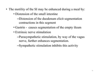 • The motility of the SI may be enhanced during a meal by:
• Distension of the small intestine
–Distension of the duodenum elicit segmentation
contractions in this segment
• Gastrin - causes segmentation of the empty ileum
• Extrinsic nerve stimulation
–Parasympathetic stimulation, by way of the vagus
nerve, further enhances segmentation.
–Sympathetic stimulation inhibits this activity
58
 