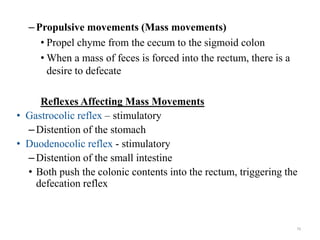 –Propulsive movements (Mass movements)
• Propel chyme from the cecum to the sigmoid colon
• When a mass of feces is forced into the rectum, there is a
desire to defecate
Reflexes Affecting Mass Movements
• Gastrocolic reflex – stimulatory
–Distention of the stomach
• Duodenocolic reflex - stimulatory
–Distention of the small intestine
• Both push the colonic contents into the rectum, triggering the
defecation reflex
79
 