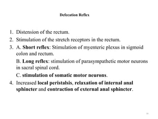 Defecation Reflex
1. Distension of the rectum.
2. Stimulation of the stretch receptors in the rectum.
3. A. Short reflex: Stimulation of myenteric plexus in sigmoid
colon and rectum.
B. Long reflex: stimulation of parasympathetic motor neurons
in sacral spinal cord.
C. stimulation of somatic motor neurons.
4. Increased local peristalsis, relaxation of internal anal
sphincter and contraction of external anal sphincter.
82
 