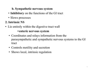 b. Sympathetic nervous system
• Inhibitory on the functions of the GI tract
• Slows processes
2. Intrinsic NS
• Lie entirely within the digestive tract wall
=enteric nervous system
• Coordinates and relays information from the
parasympathetic and sympathetic nervous systems to the GI
tract
• Controls motility and secretion
• Shows local, intrinsic regulation
9
 