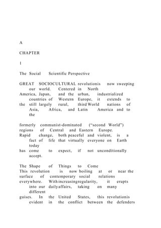 A
CHAPTER
1
The Social Scientific Perspective
GREAT SOCIOCULTURAL revolutionis now sweeping
our world. Centered in North
America, Japan, and the urban, industrialized
countries of Western Europe, it extends to
the still largely rural, third World nations of
Asia, Africa, and Latin America and to
the
formerly communist-dominated (“second World”)
regions of Central and Eastern Europe.
Rapid change, both peaceful and violent, is a
fact of life that virtually everyone on Earth
today
has come to expect, if not unconditionally
accept.
The Shape of Things to Come
This revolution is now boiling at or near the
surface of contemporary social relations
everywhere. With increasingregularity, it erupts
into our dailyaffairs, taking on many
different
guises. In the United States, this revolutionis
evident in the conflict between the defenders
 